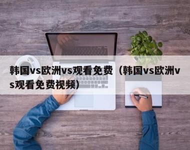 韩国vs欧洲vs观看免费（韩国vs欧洲vs观看免费视频）